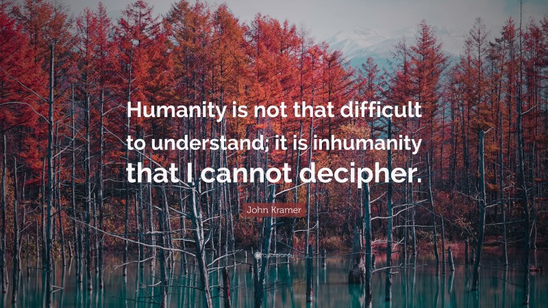 John Kramer Quote: “Humanity is not that difficult to understand; it is inhumanity that I cannot decipher.”