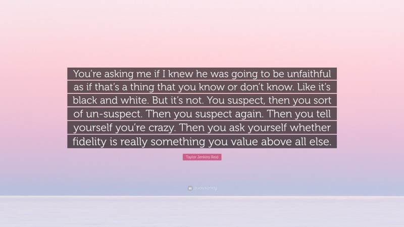 Taylor Jenkins Reid Quote: “You’re asking me if I knew he was going to be unfaithful as if that’s a thing that you know or don’t know. Like it’s black and white. But it’s not. You suspect, then you sort of un-suspect. Then you suspect again. Then you tell yourself you’re crazy. Then you ask yourself whether fidelity is really something you value above all else.”