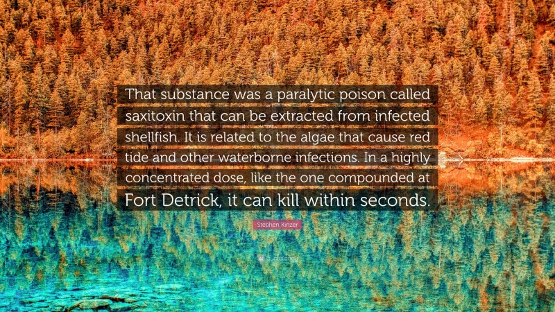 Stephen Kinzer Quote: “That substance was a paralytic poison called saxitoxin that can be extracted from infected shellfish. It is related to the algae that cause red tide and other waterborne infections. In a highly concentrated dose, like the one compounded at Fort Detrick, it can kill within seconds.”