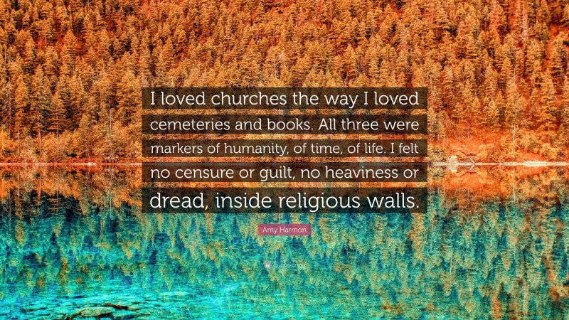 Amy Harmon Quote: “I loved churches the way I loved cemeteries and books. All three were markers of humanity, of time, of life. I felt no censure or guilt, no heaviness or dread, inside religious walls.”