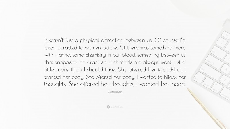Christina Lauren Quote: “It wasn’t just a physical attraction between us. Of course I’d been attracted to women before. But there was something more with Hanna, some chemistry in our blood, something between us that snapped and crackled, that made me always want just a little more than I should take. She offered her friendship, I wanted her body. She offered her body, I wanted to hijack her thoughts. She offered her thoughts, I wanted her heart.”