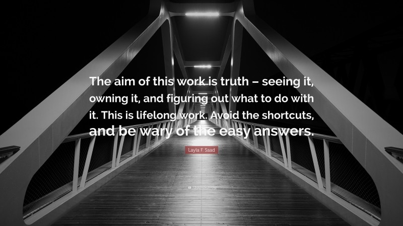 Layla F. Saad Quote: “The aim of this work is truth – seeing it, owning it, and figuring out what to do with it. This is lifelong work. Avoid the shortcuts, and be wary of the easy answers.”