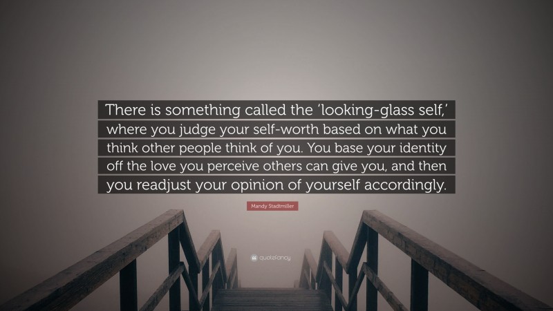 Mandy Stadtmiller Quote: “There is something called the ‘looking-glass self,’ where you judge your self-worth based on what you think other people think of you. You base your identity off the love you perceive others can give you, and then you readjust your opinion of yourself accordingly.”