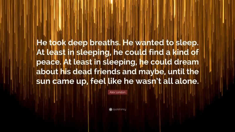 Alex London Quote: “He took deep breaths. He wanted to sleep. At least in sleeping, he could find a kind of peace. At least in sleeping, he could dream about his dead friends and maybe, until the sun came up, feel like he wasn’t all alone.”