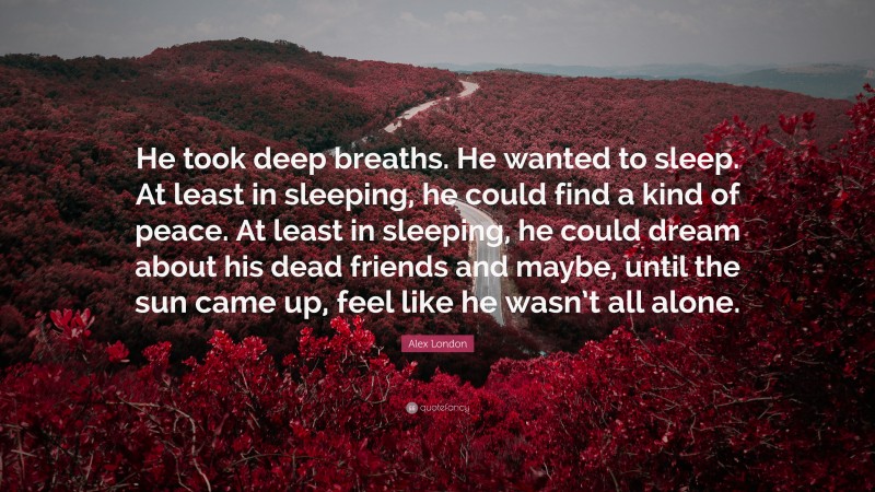 Alex London Quote: “He took deep breaths. He wanted to sleep. At least in sleeping, he could find a kind of peace. At least in sleeping, he could dream about his dead friends and maybe, until the sun came up, feel like he wasn’t all alone.”