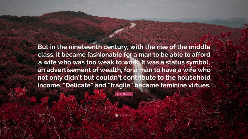 Emily Nagoski Quote: “But in the nineteenth century, with the rise of the middle class, it became fashionable for a man to be able to afford a wife who was too weak to work. It was a status symbol, an advertisement of wealth, for a man to have a wife who not only didn’t but couldn’t contribute to the household income. “Delicate” and “fragile” became feminine virtues.”