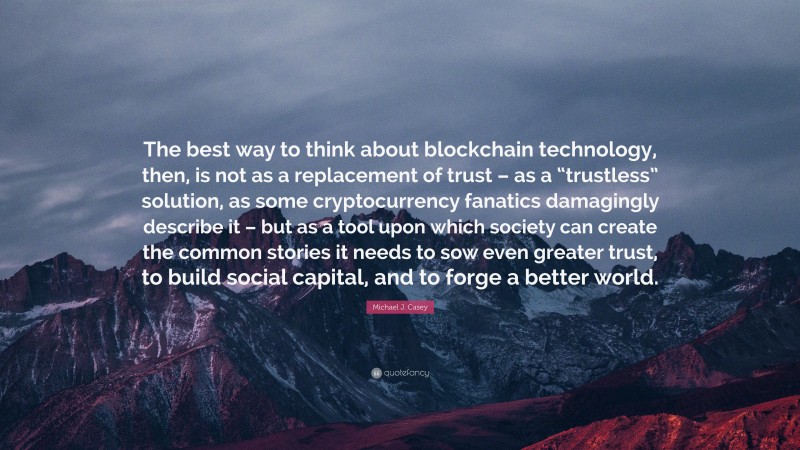 Michael J. Casey Quote: “The best way to think about blockchain technology, then, is not as a replacement of trust – as a “trustless” solution, as some cryptocurrency fanatics damagingly describe it – but as a tool upon which society can create the common stories it needs to sow even greater trust, to build social capital, and to forge a better world.”