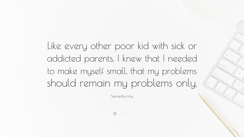 Samantha Irby Quote: “Like every other poor kid with sick or addicted parents, I knew that I needed to make myself small, that my problems should remain my problems only.”