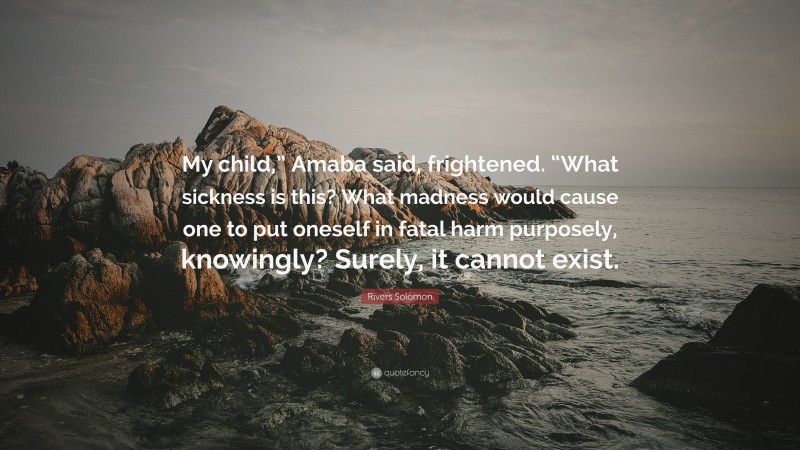 Rivers Solomon Quote: “My child,” Amaba said, frightened. “What sickness is this? What madness would cause one to put oneself in fatal harm purposely, knowingly? Surely, it cannot exist.”