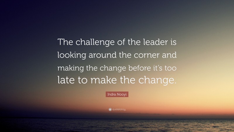 Indra Nooyi Quote: “The challenge of the leader is looking around the corner and making the change before it’s too late to make the change.”