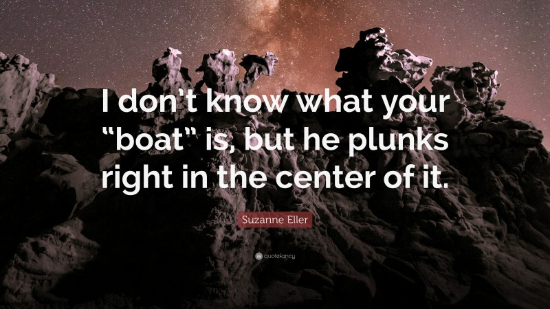 Suzanne Eller Quote: “I don’t know what your “boat” is, but he plunks right in the center of it.”