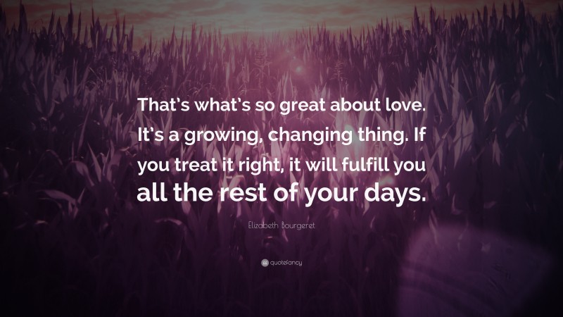 Elizabeth Bourgeret Quote: “That’s what’s so great about love. It’s a growing, changing thing. If you treat it right, it will fulfill you all the rest of your days.”