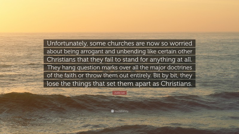 Justin Lee Quote: “Unfortunately, some churches are now so worried about being arrogant and unbending like certain other Christians that they fail to stand for anything at all. They hang question marks over all the major doctrines of the faith or throw them out entirely. Bit by bit, they lose the things that set them apart as Christians.”