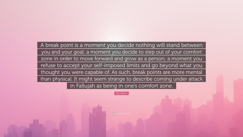 Ollie Ollerton Quote: “A break point is a moment you decide nothing will stand between you and your goal; a moment you decide to step out of your comfort zone in order to move forward and grow as a person; a moment you refuse to accept your self-imposed limits and go beyond what you thought you were capable of. As such, break points are more mental than physical. It might seem strange to describe coming under attack in Fallujah as being in one’s comfort zone.”