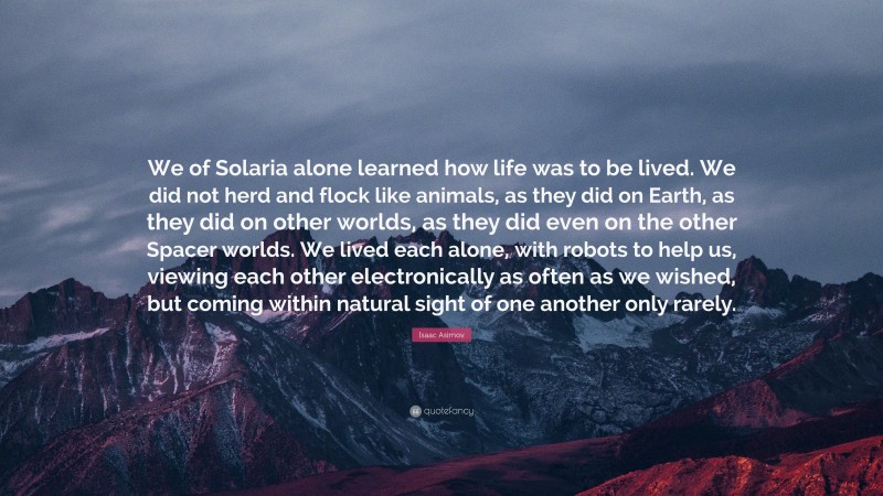 Isaac Asimov Quote: “We of Solaria alone learned how life was to be lived. We did not herd and flock like animals, as they did on Earth, as they did on other worlds, as they did even on the other Spacer worlds. We lived each alone, with robots to help us, viewing each other electronically as often as we wished, but coming within natural sight of one another only rarely.”