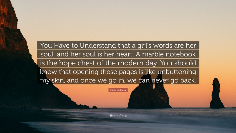 Marie Jaskulka Quote: “You Have to Understand that a girl’s words are her soul, and her soul is her heart. A marble notebook is the hope chest of the modern day. You should know that opening these pages is like unbuttoning my skin, and once we go in, we can never go back.”