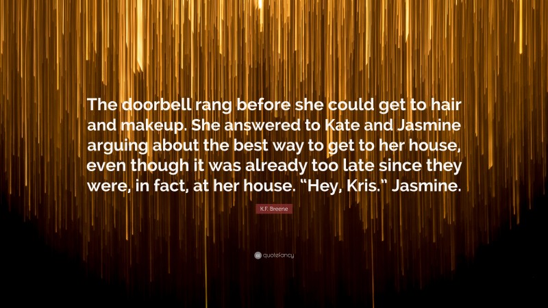 K.F. Breene Quote: “The doorbell rang before she could get to hair and makeup. She answered to Kate and Jasmine arguing about the best way to get to her house, even though it was already too late since they were, in fact, at her house. “Hey, Kris.” Jasmine.”