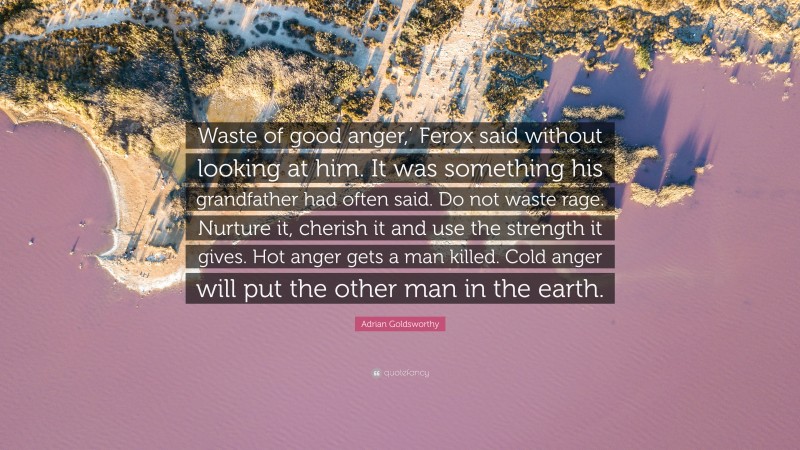 Adrian Goldsworthy Quote: “Waste of good anger,’ Ferox said without looking at him. It was something his grandfather had often said. Do not waste rage. Nurture it, cherish it and use the strength it gives. Hot anger gets a man killed. Cold anger will put the other man in the earth.”