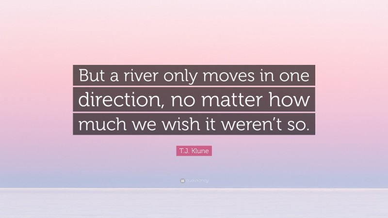 T.J. Klune Quote: “But a river only moves in one direction, no matter how much we wish it weren’t so.”
