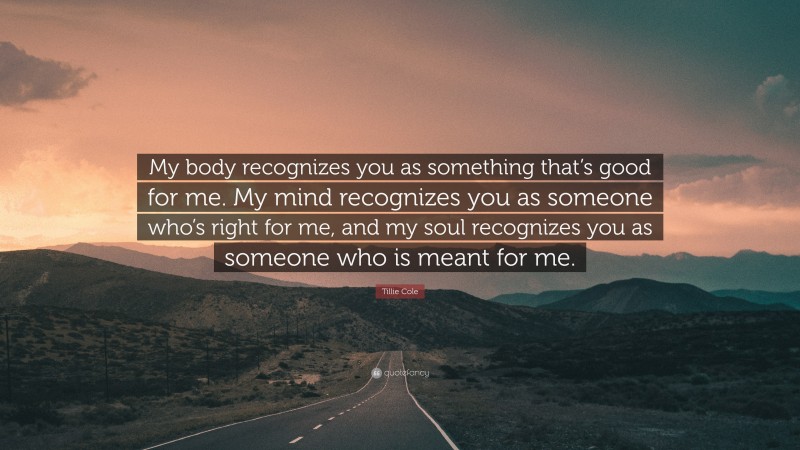Tillie Cole Quote: “My body recognizes you as something that’s good for me. My mind recognizes you as someone who’s right for me, and my soul recognizes you as someone who is meant for me.”