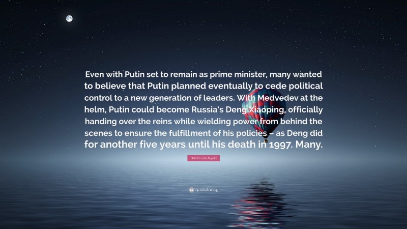 Steven Lee Myers Quote: “Even with Putin set to remain as prime minister, many wanted to believe that Putin planned eventually to cede political control to a new generation of leaders. With Medvedev at the helm, Putin could become Russia’s Deng Xiaoping, officially handing over the reins while wielding power from behind the scenes to ensure the fulfillment of his policies – as Deng did for another five years until his death in 1997. Many.”