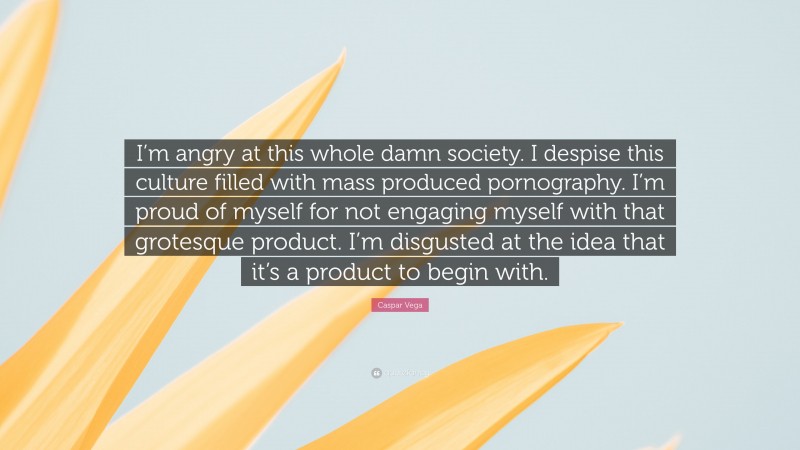 Caspar Vega Quote: “I’m angry at this whole damn society. I despise this culture filled with mass produced pornography. I’m proud of myself for not engaging myself with that grotesque product. I’m disgusted at the idea that it’s a product to begin with.”