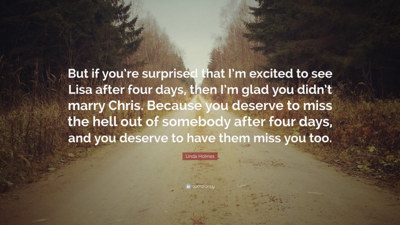 Linda Holmes Quote: “But if you’re surprised that I’m excited to see Lisa after four days, then I’m glad you didn’t marry Chris. Because you deserve to miss the hell out of somebody after four days, and you deserve to have them miss you too.”