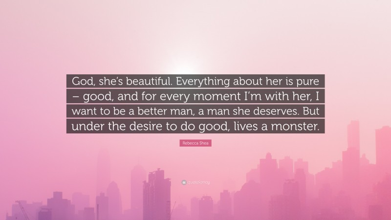 Rebecca Shea Quote: “God, she’s beautiful. Everything about her is pure – good, and for every moment I’m with her, I want to be a better man, a man she deserves. But under the desire to do good, lives a monster.”