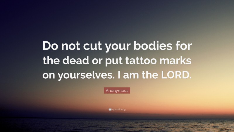 Anonymous Quote: “Do not cut your bodies for the dead or put tattoo marks on yourselves. I am the LORD.”