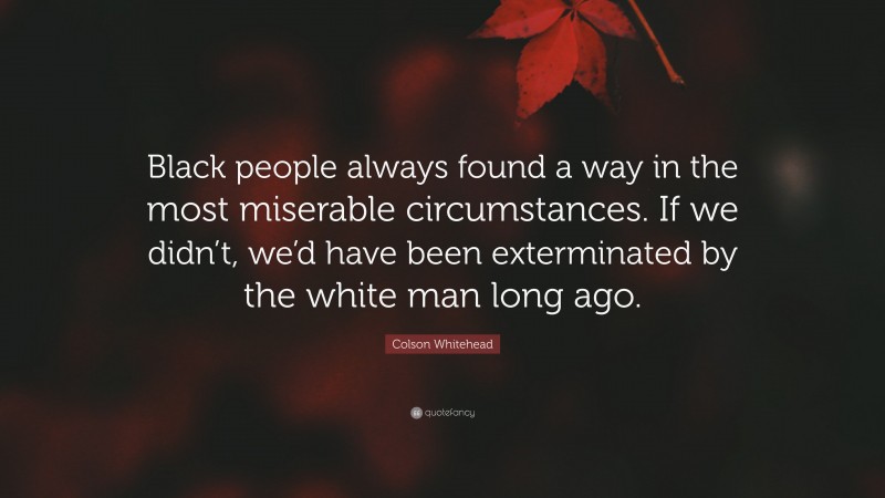 Colson Whitehead Quote: “Black people always found a way in the most miserable circumstances. If we didn’t, we’d have been exterminated by the white man long ago.”