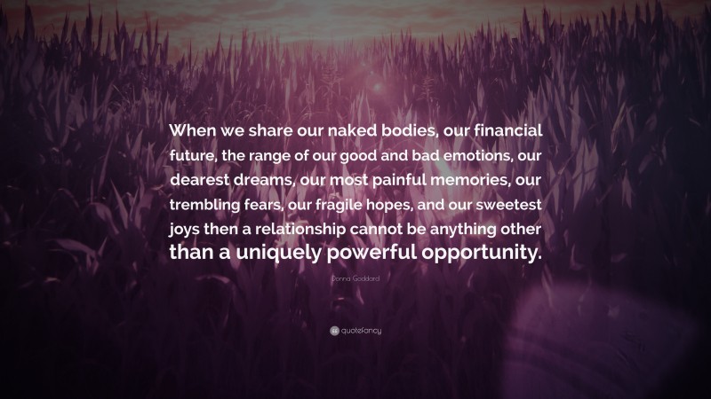 Donna Goddard Quote: “When we share our naked bodies, our financial future, the range of our good and bad emotions, our dearest dreams, our most painful memories, our trembling fears, our fragile hopes, and our sweetest joys then a relationship cannot be anything other than a uniquely powerful opportunity.”