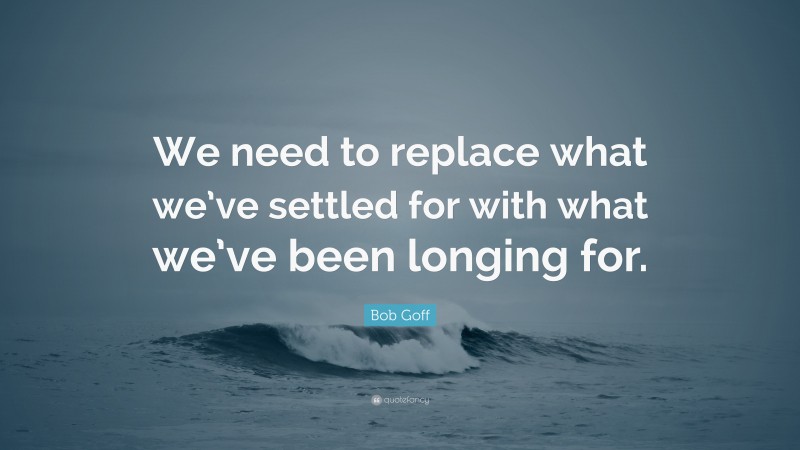 Bob Goff Quote: “We need to replace what we’ve settled for with what we’ve been longing for.”