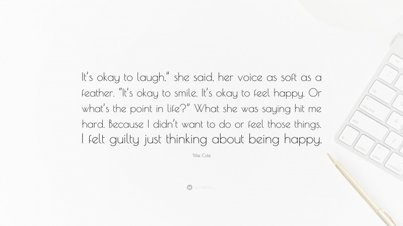 Tillie Cole Quote: “It’s okay to laugh,” she said, her voice as soft as a feather. “It’s okay to smile. It’s okay to feel happy. Or what’s the point in life?” What she was saying hit me hard. Because I didn’t want to do or feel those things. I felt guilty just thinking about being happy.”