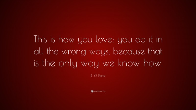 R. YS Perez Quote: “This is how you love: you do it in all the wrong ways, because that is the only way we know how.”
