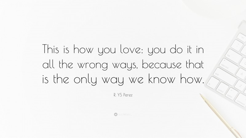 R. YS Perez Quote: “This is how you love: you do it in all the wrong ways, because that is the only way we know how.”