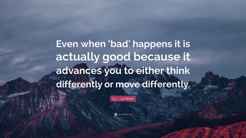 G.L. Lambert Quote: “Even when ‘bad’ happens it is actually good because it advances you to either think differently or move differently.”