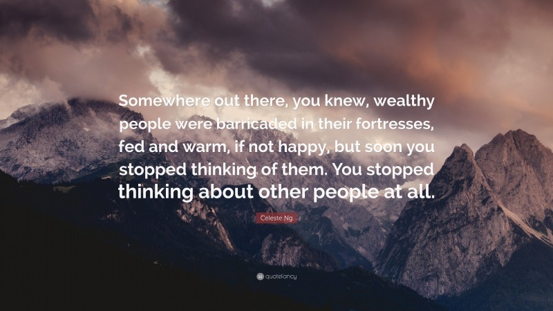 Celeste Ng Quote: “Somewhere out there, you knew, wealthy people were barricaded in their fortresses, fed and warm, if not happy, but soon you stopped thinking of them. You stopped thinking about other people at all.”