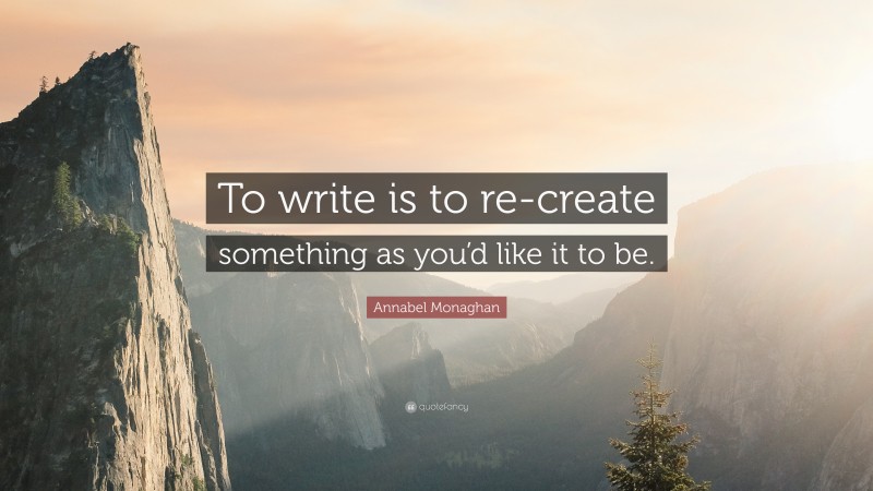 Annabel Monaghan Quote: “To write is to re-create something as you’d like it to be.”