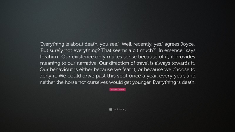 Richard Osman Quote: “Everything is about death, you see.’ ‘Well, recently, yes,’ agrees Joyce. ‘But surely not everything? That seems a bit much?’ ‘In essence,’ says Ibrahim. ‘Our existence only makes sense because of it; it provides meaning to our narrative. Our direction of travel is always towards it. Our behaviour is either because we fear it, or because we choose to deny it. We could drive past this spot once a year, every year, and neither the horse nor ourselves would get younger. Everything is death.”