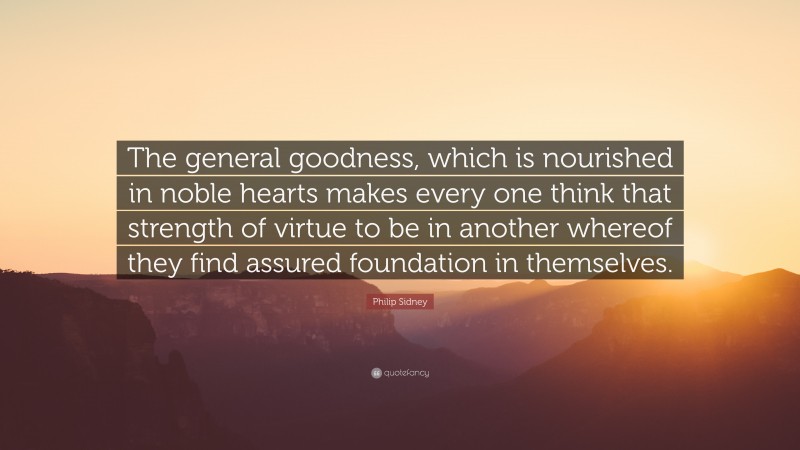 Philip Sidney Quote: “The general goodness, which is nourished in noble hearts makes every one think that strength of virtue to be in another whereof they find assured foundation in themselves.”