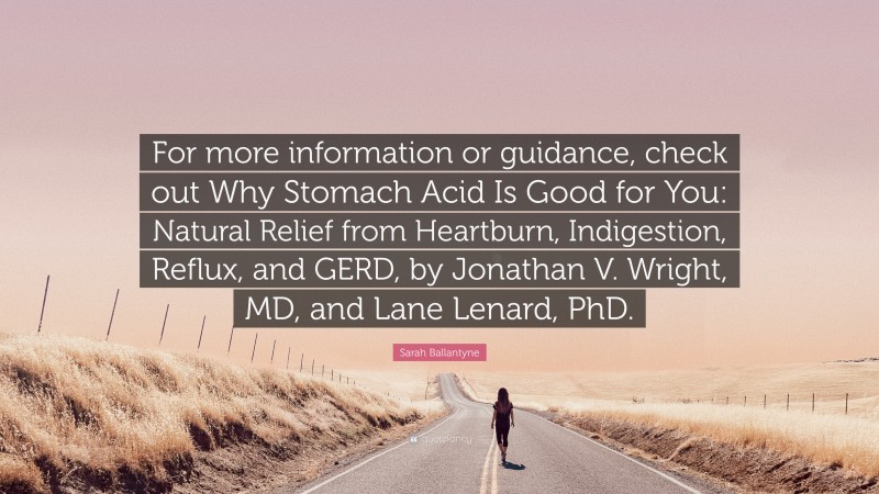 Sarah Ballantyne Quote: “For more information or guidance, check out Why Stomach Acid Is Good for You: Natural Relief from Heartburn, Indigestion, Reflux, and GERD, by Jonathan V. Wright, MD, and Lane Lenard, PhD.”