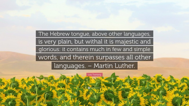 Lois Tverberg Quote: “The Hebrew tongue, above other languages, is very plain, but withal it is majestic and glorious: it contains much in few and simple words, and therein surpasses all other languages. – Martin Luther.”