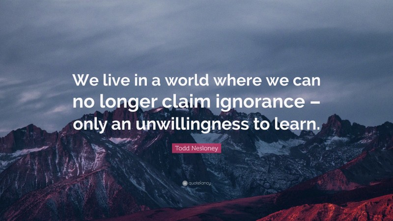 Todd Nesloney Quote: “We live in a world where we can no longer claim ignorance – only an unwillingness to learn.”