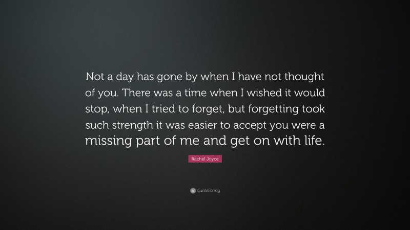 Rachel Joyce Quote: “Not a day has gone by when I have not thought of you. There was a time when I wished it would stop, when I tried to forget, but forgetting took such strength it was easier to accept you were a missing part of me and get on with life.”