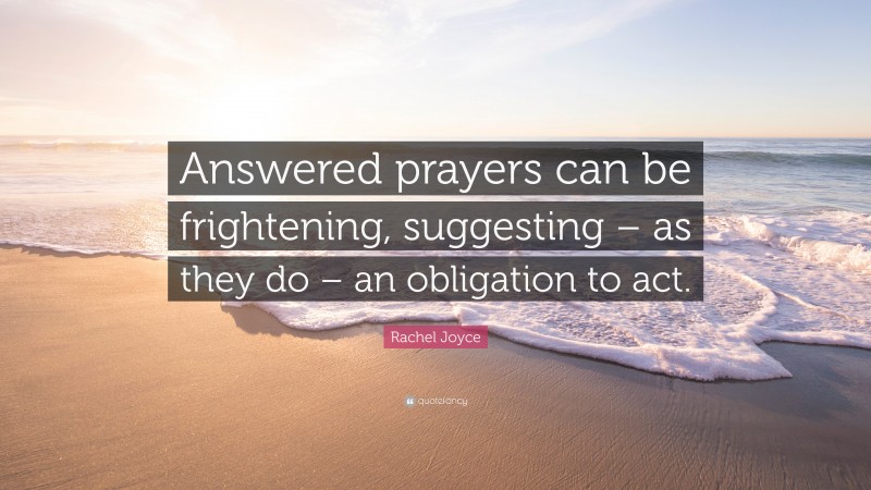 Rachel Joyce Quote: “Answered prayers can be frightening, suggesting – as they do – an obligation to act.”