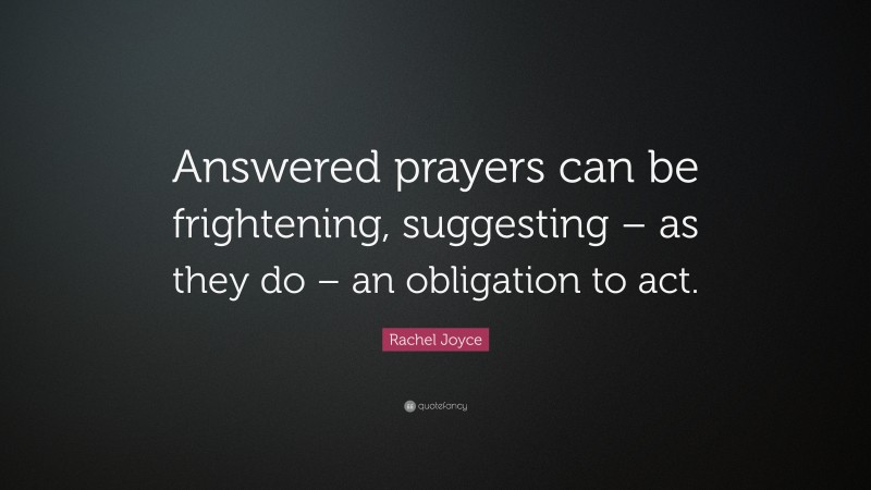 Rachel Joyce Quote: “Answered prayers can be frightening, suggesting – as they do – an obligation to act.”