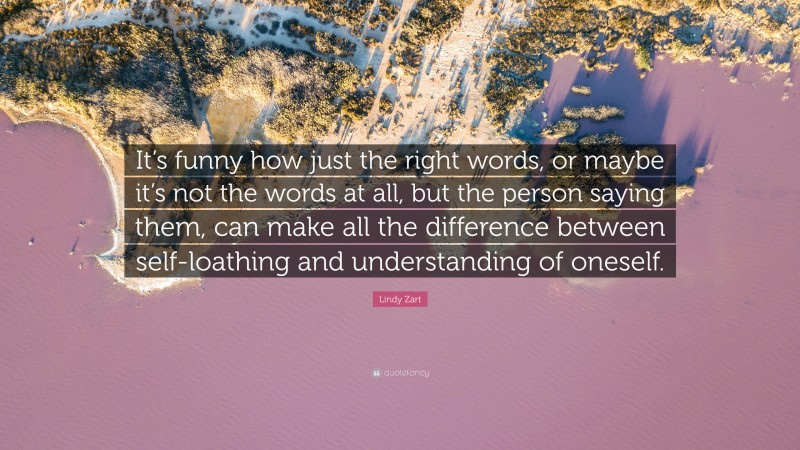 Lindy Zart Quote: “It’s funny how just the right words, or maybe it’s not the words at all, but the person saying them, can make all the difference between self-loathing and understanding of oneself.”