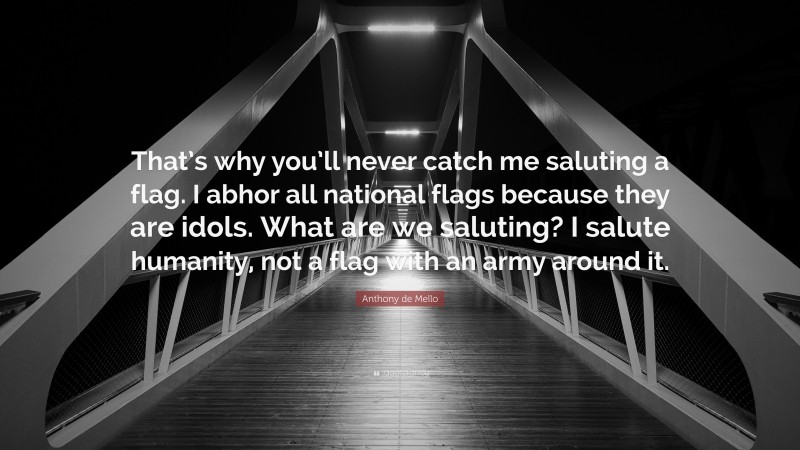 Anthony de Mello Quote: “That’s why you’ll never catch me saluting a flag. I abhor all national flags because they are idols. What are we saluting? I salute humanity, not a flag with an army around it.”