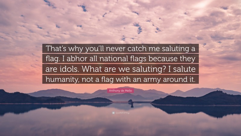 Anthony de Mello Quote: “That’s why you’ll never catch me saluting a flag. I abhor all national flags because they are idols. What are we saluting? I salute humanity, not a flag with an army around it.”