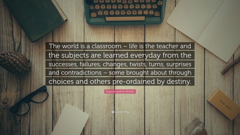 Eugenie Laverne Mitchell Quote: “The world is a classroom – life is the teacher and the subjects are learned everyday from the successes, failures, changes, twists, turns, surprises and contradictions – some brought about through choices and others pre-ordained by destiny.”